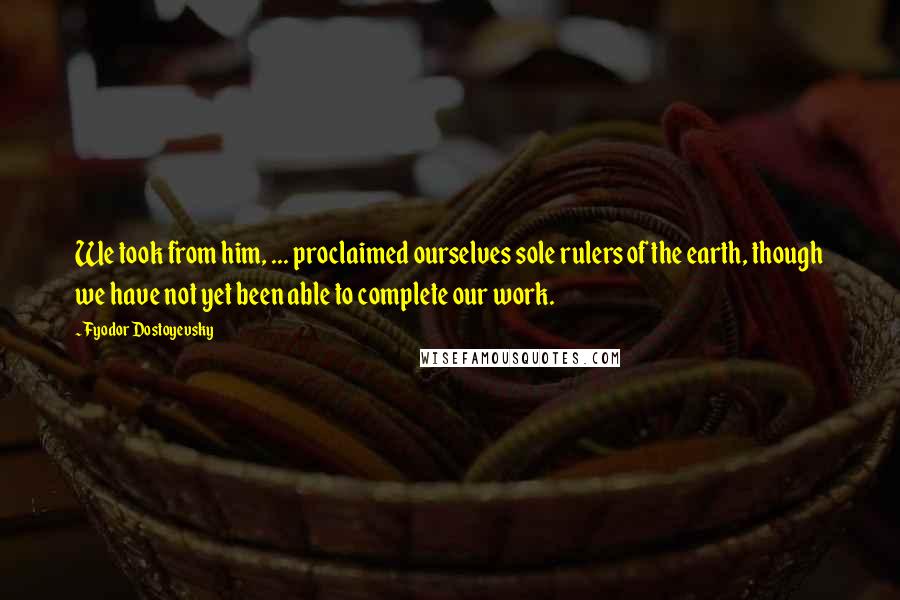 Fyodor Dostoyevsky Quotes: We took from him, ... proclaimed ourselves sole rulers of the earth, though we have not yet been able to complete our work.