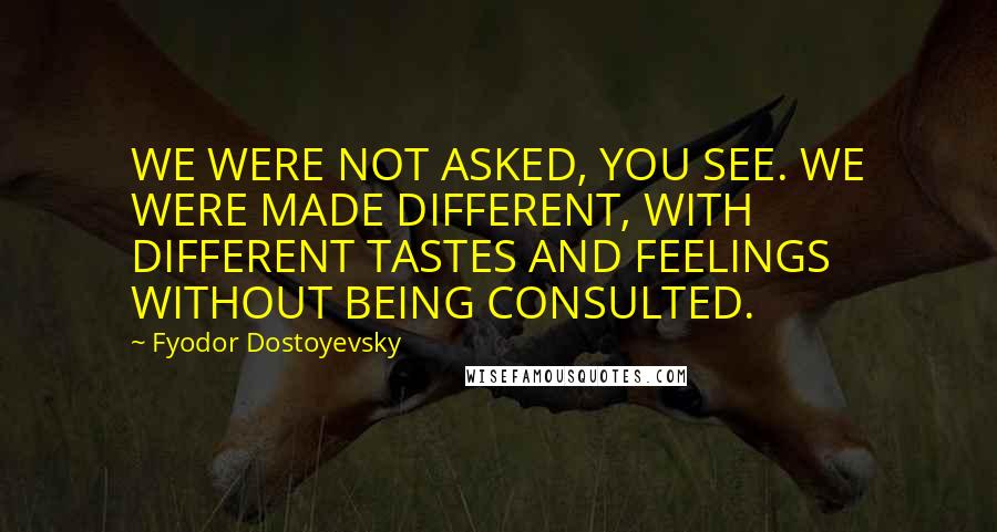 Fyodor Dostoyevsky Quotes: WE WERE NOT ASKED, YOU SEE. WE WERE MADE DIFFERENT, WITH DIFFERENT TASTES AND FEELINGS WITHOUT BEING CONSULTED.