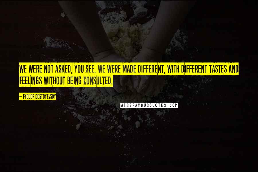 Fyodor Dostoyevsky Quotes: WE WERE NOT ASKED, YOU SEE. WE WERE MADE DIFFERENT, WITH DIFFERENT TASTES AND FEELINGS WITHOUT BEING CONSULTED.