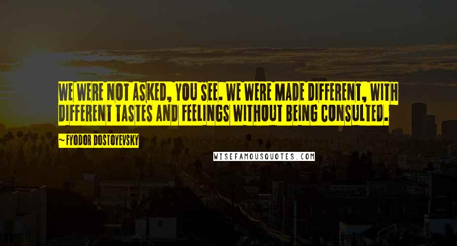 Fyodor Dostoyevsky Quotes: WE WERE NOT ASKED, YOU SEE. WE WERE MADE DIFFERENT, WITH DIFFERENT TASTES AND FEELINGS WITHOUT BEING CONSULTED.