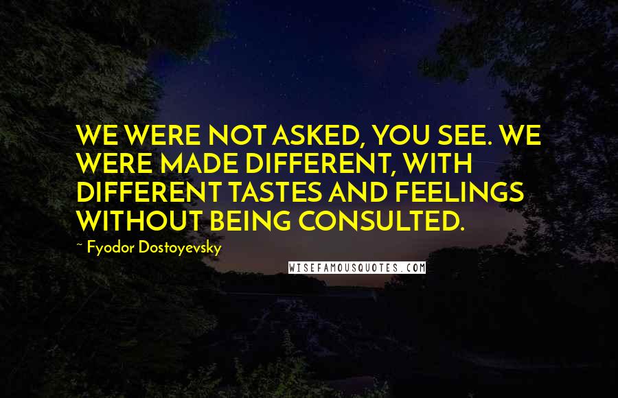 Fyodor Dostoyevsky Quotes: WE WERE NOT ASKED, YOU SEE. WE WERE MADE DIFFERENT, WITH DIFFERENT TASTES AND FEELINGS WITHOUT BEING CONSULTED.