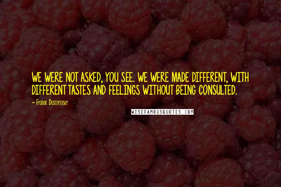Fyodor Dostoyevsky Quotes: WE WERE NOT ASKED, YOU SEE. WE WERE MADE DIFFERENT, WITH DIFFERENT TASTES AND FEELINGS WITHOUT BEING CONSULTED.
