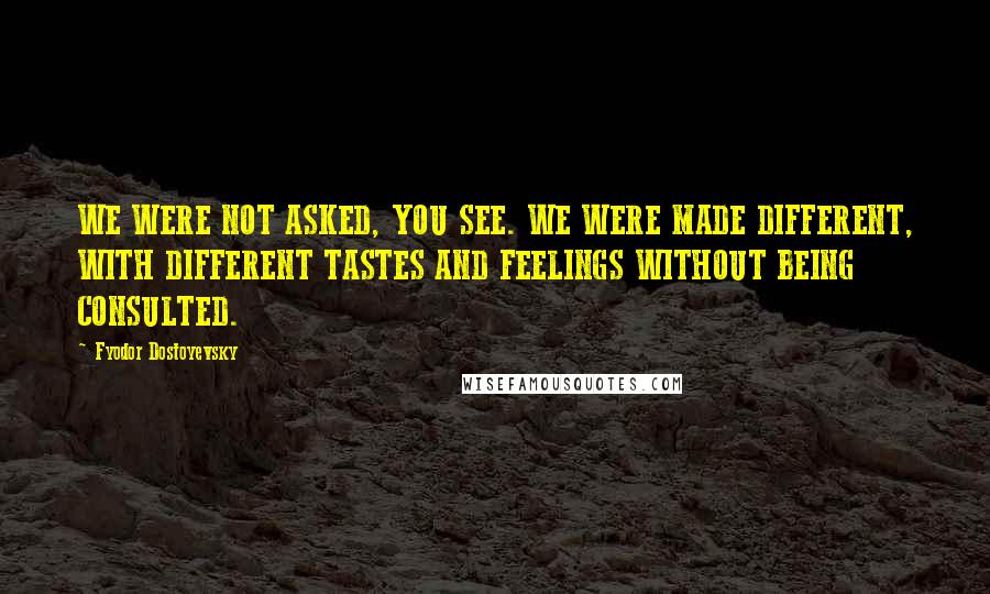 Fyodor Dostoyevsky Quotes: WE WERE NOT ASKED, YOU SEE. WE WERE MADE DIFFERENT, WITH DIFFERENT TASTES AND FEELINGS WITHOUT BEING CONSULTED.