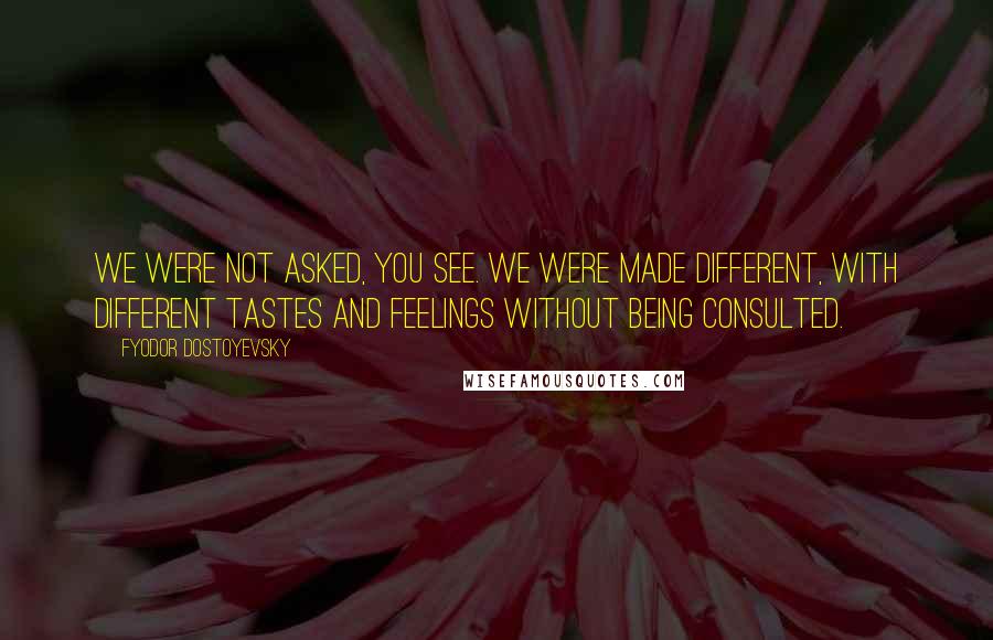 Fyodor Dostoyevsky Quotes: WE WERE NOT ASKED, YOU SEE. WE WERE MADE DIFFERENT, WITH DIFFERENT TASTES AND FEELINGS WITHOUT BEING CONSULTED.