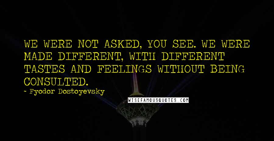 Fyodor Dostoyevsky Quotes: WE WERE NOT ASKED, YOU SEE. WE WERE MADE DIFFERENT, WITH DIFFERENT TASTES AND FEELINGS WITHOUT BEING CONSULTED.
