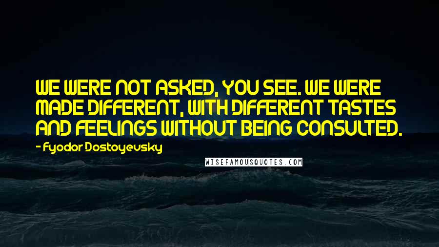 Fyodor Dostoyevsky Quotes: WE WERE NOT ASKED, YOU SEE. WE WERE MADE DIFFERENT, WITH DIFFERENT TASTES AND FEELINGS WITHOUT BEING CONSULTED.