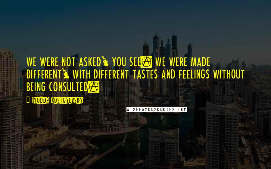 Fyodor Dostoyevsky Quotes: WE WERE NOT ASKED, YOU SEE. WE WERE MADE DIFFERENT, WITH DIFFERENT TASTES AND FEELINGS WITHOUT BEING CONSULTED.