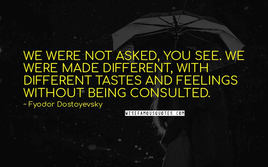 Fyodor Dostoyevsky Quotes: WE WERE NOT ASKED, YOU SEE. WE WERE MADE DIFFERENT, WITH DIFFERENT TASTES AND FEELINGS WITHOUT BEING CONSULTED.