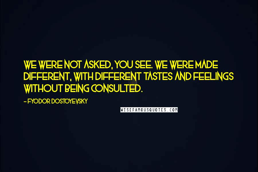 Fyodor Dostoyevsky Quotes: WE WERE NOT ASKED, YOU SEE. WE WERE MADE DIFFERENT, WITH DIFFERENT TASTES AND FEELINGS WITHOUT BEING CONSULTED.