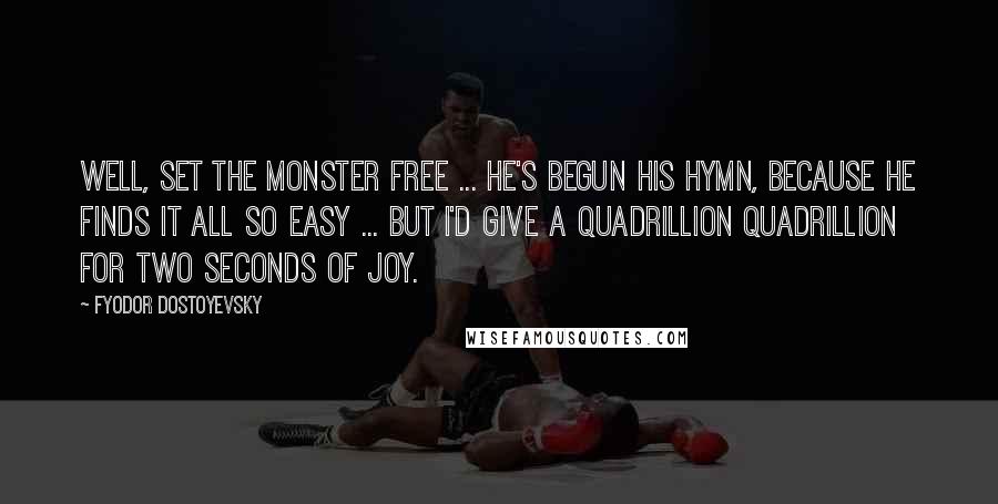 Fyodor Dostoyevsky Quotes: Well, set the monster free ... he's begun his hymn, because he finds it all so easy ... but I'd give a quadrillion quadrillion for two seconds of joy.