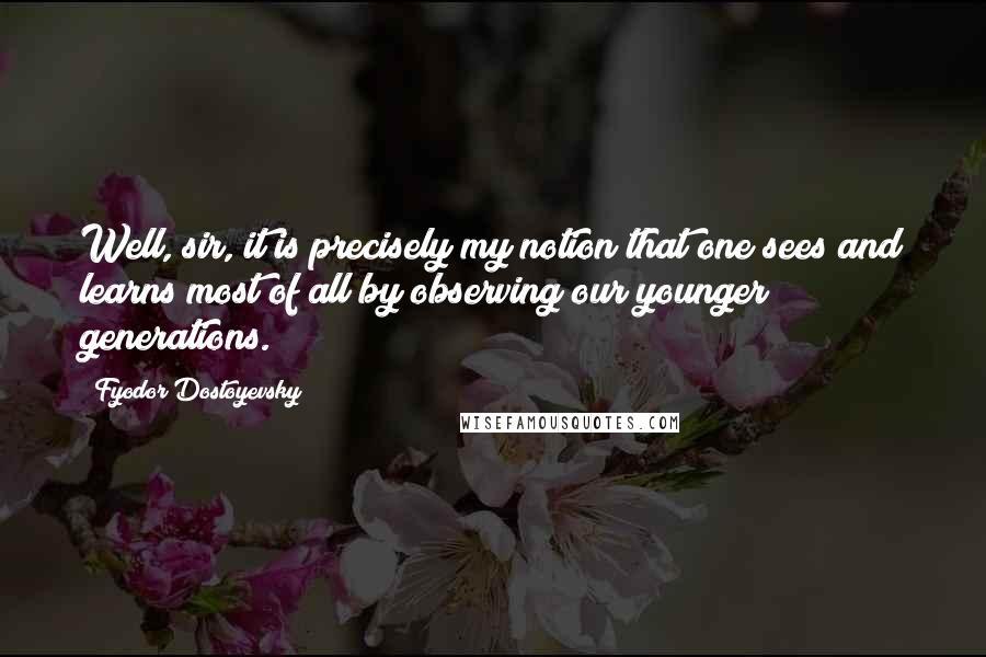 Fyodor Dostoyevsky Quotes: Well, sir, it is precisely my notion that one sees and learns most of all by observing our younger generations.