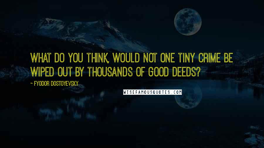 Fyodor Dostoyevsky Quotes: What do you think, would not one tiny crime be wiped out by thousands of good deeds?