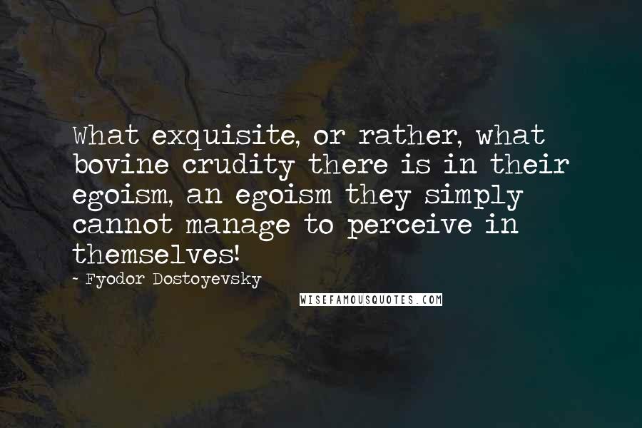 Fyodor Dostoyevsky Quotes: What exquisite, or rather, what bovine crudity there is in their egoism, an egoism they simply cannot manage to perceive in themselves!