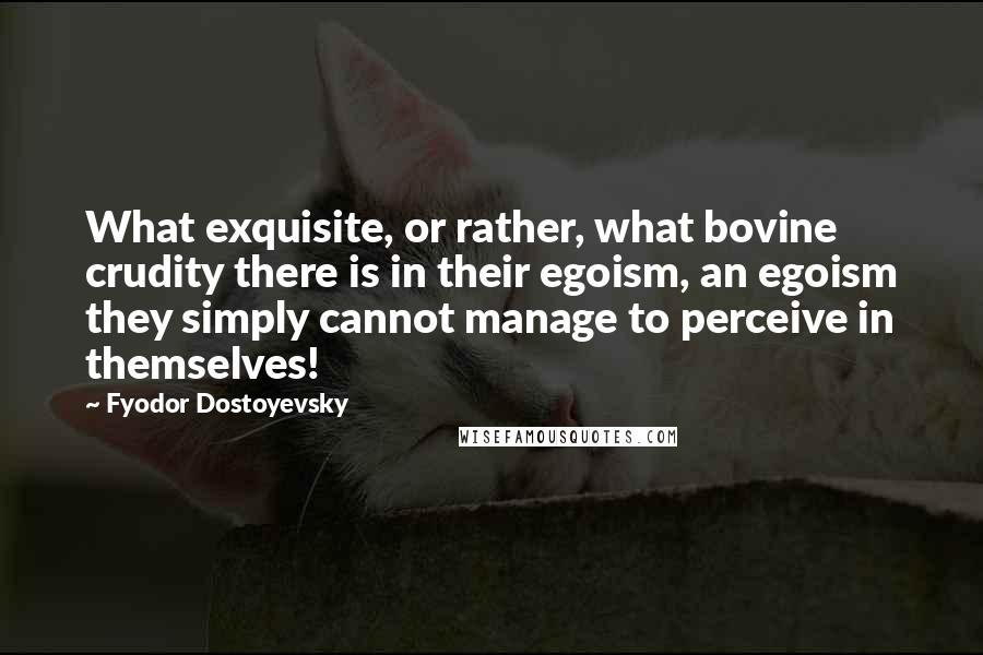 Fyodor Dostoyevsky Quotes: What exquisite, or rather, what bovine crudity there is in their egoism, an egoism they simply cannot manage to perceive in themselves!