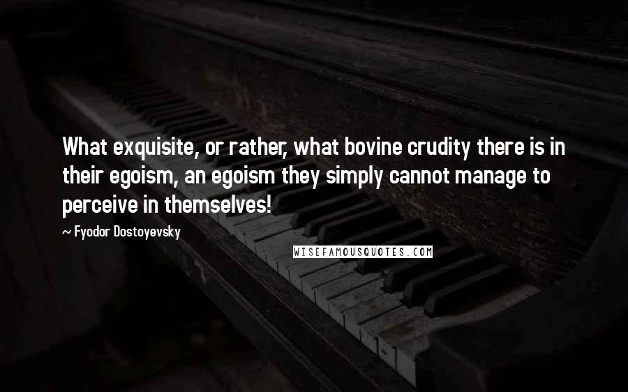Fyodor Dostoyevsky Quotes: What exquisite, or rather, what bovine crudity there is in their egoism, an egoism they simply cannot manage to perceive in themselves!
