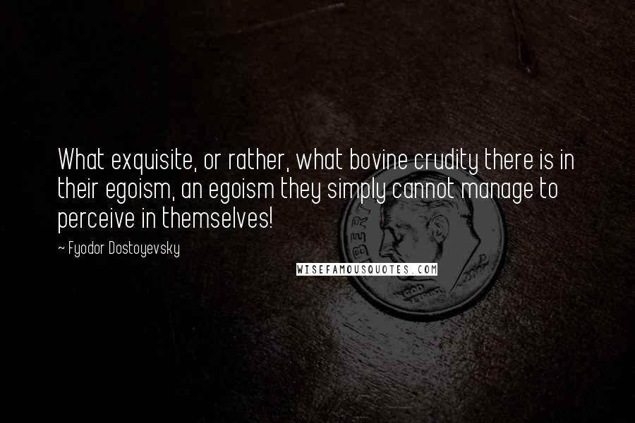 Fyodor Dostoyevsky Quotes: What exquisite, or rather, what bovine crudity there is in their egoism, an egoism they simply cannot manage to perceive in themselves!