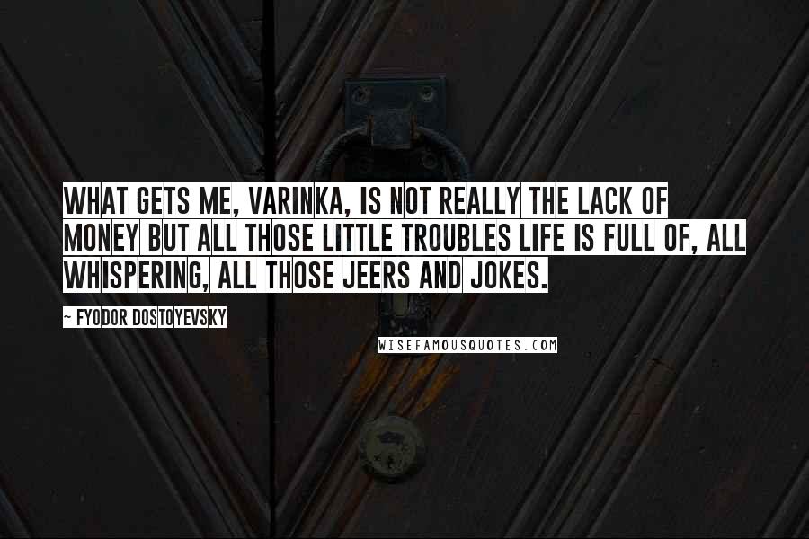 Fyodor Dostoyevsky Quotes: What gets me, Varinka, is not really the lack of money but all those little troubles life is full of, all whispering, all those jeers and jokes.