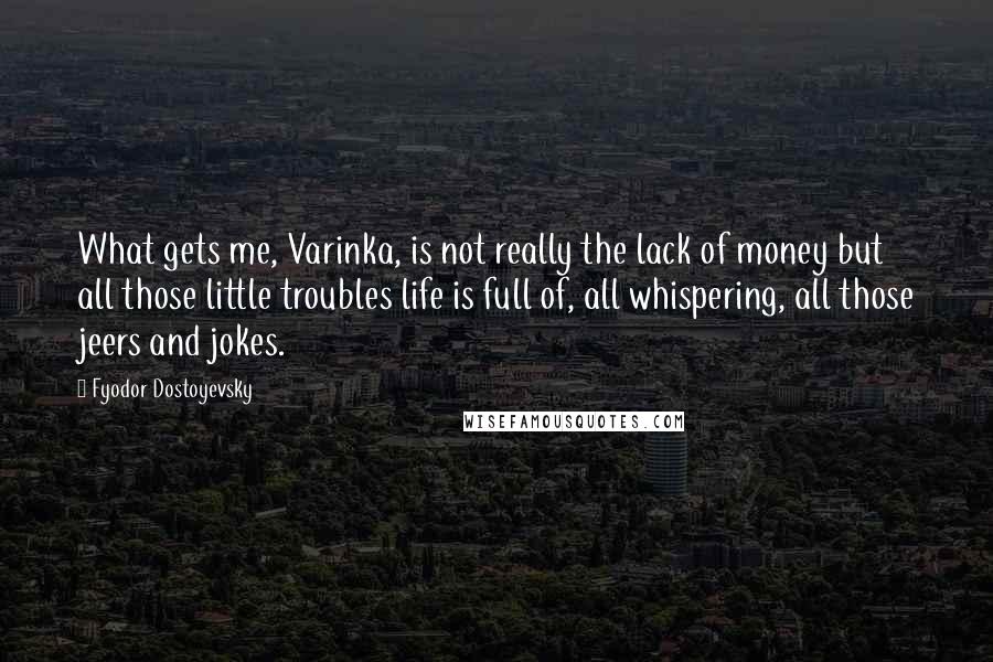 Fyodor Dostoyevsky Quotes: What gets me, Varinka, is not really the lack of money but all those little troubles life is full of, all whispering, all those jeers and jokes.