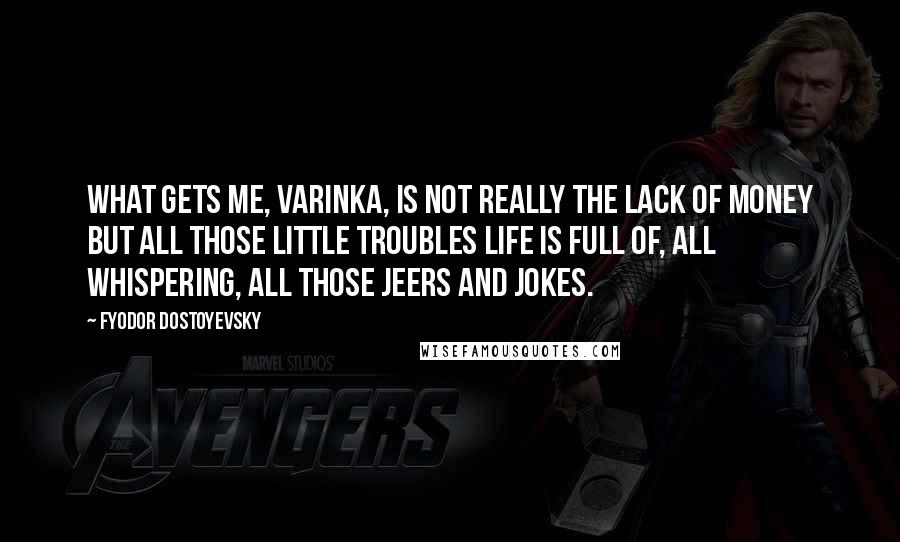 Fyodor Dostoyevsky Quotes: What gets me, Varinka, is not really the lack of money but all those little troubles life is full of, all whispering, all those jeers and jokes.