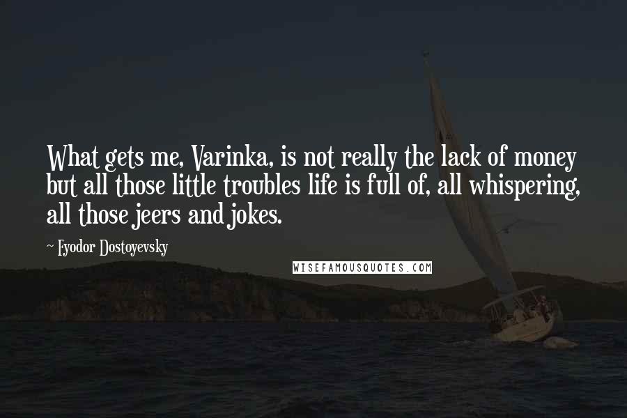 Fyodor Dostoyevsky Quotes: What gets me, Varinka, is not really the lack of money but all those little troubles life is full of, all whispering, all those jeers and jokes.