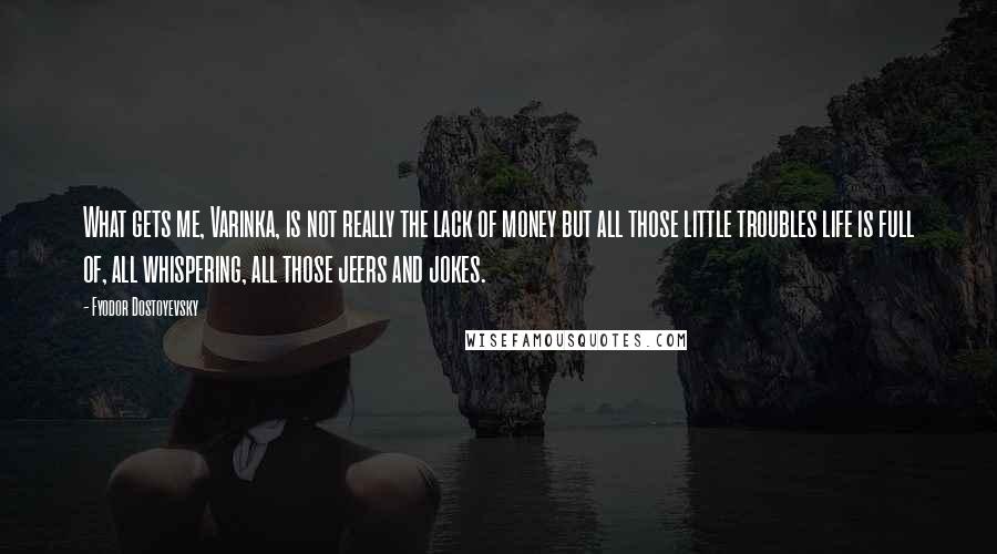 Fyodor Dostoyevsky Quotes: What gets me, Varinka, is not really the lack of money but all those little troubles life is full of, all whispering, all those jeers and jokes.