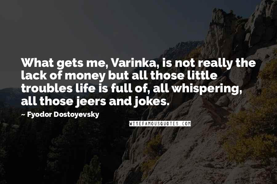 Fyodor Dostoyevsky Quotes: What gets me, Varinka, is not really the lack of money but all those little troubles life is full of, all whispering, all those jeers and jokes.