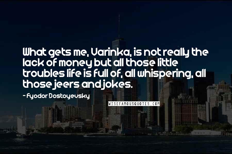 Fyodor Dostoyevsky Quotes: What gets me, Varinka, is not really the lack of money but all those little troubles life is full of, all whispering, all those jeers and jokes.