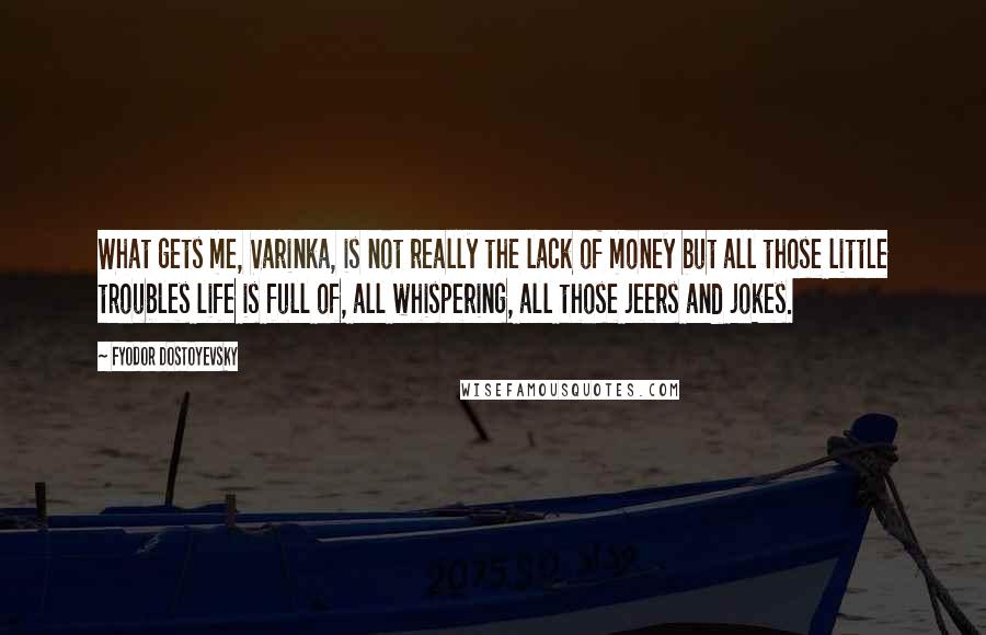 Fyodor Dostoyevsky Quotes: What gets me, Varinka, is not really the lack of money but all those little troubles life is full of, all whispering, all those jeers and jokes.