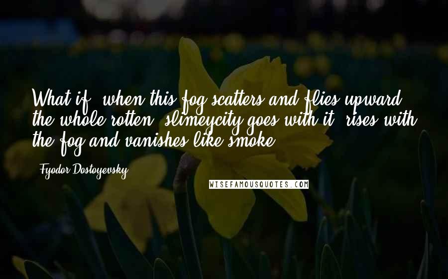 Fyodor Dostoyevsky Quotes: What if, when this fog scatters and flies upward, the whole rotten, slimeycity goes with it, rises with the fog and vanishes like smoke.