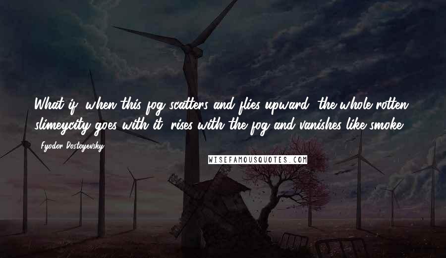 Fyodor Dostoyevsky Quotes: What if, when this fog scatters and flies upward, the whole rotten, slimeycity goes with it, rises with the fog and vanishes like smoke.