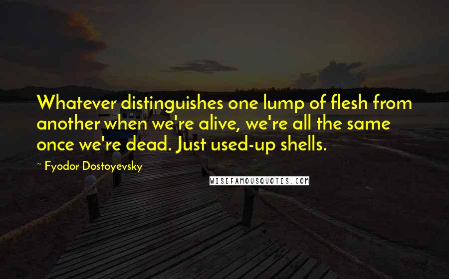 Fyodor Dostoyevsky Quotes: Whatever distinguishes one lump of flesh from another when we're alive, we're all the same once we're dead. Just used-up shells.