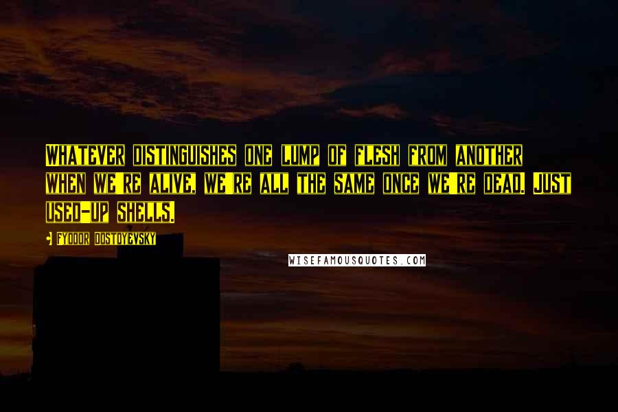 Fyodor Dostoyevsky Quotes: Whatever distinguishes one lump of flesh from another when we're alive, we're all the same once we're dead. Just used-up shells.