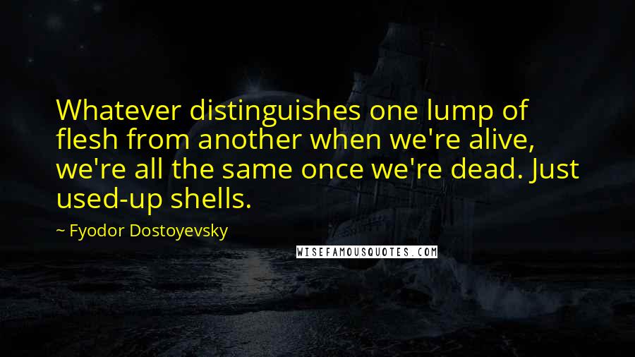 Fyodor Dostoyevsky Quotes: Whatever distinguishes one lump of flesh from another when we're alive, we're all the same once we're dead. Just used-up shells.