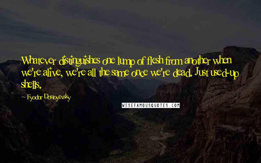 Fyodor Dostoyevsky Quotes: Whatever distinguishes one lump of flesh from another when we're alive, we're all the same once we're dead. Just used-up shells.