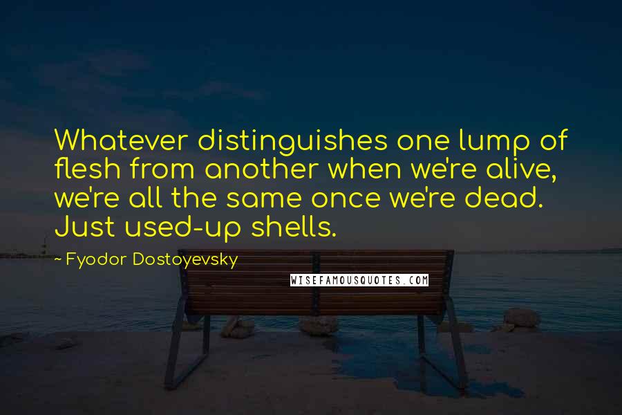 Fyodor Dostoyevsky Quotes: Whatever distinguishes one lump of flesh from another when we're alive, we're all the same once we're dead. Just used-up shells.