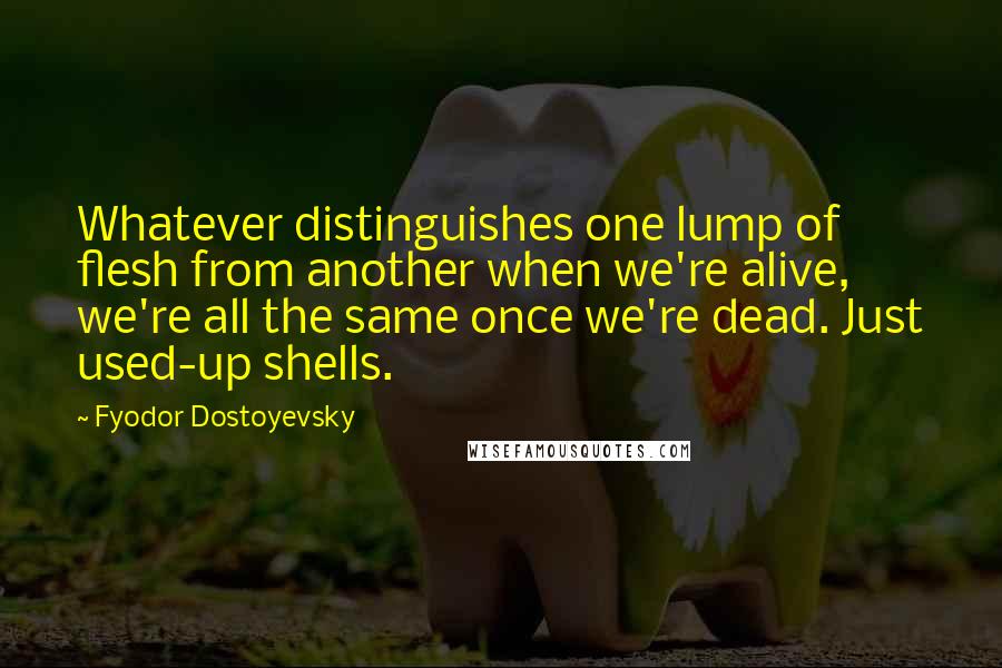 Fyodor Dostoyevsky Quotes: Whatever distinguishes one lump of flesh from another when we're alive, we're all the same once we're dead. Just used-up shells.