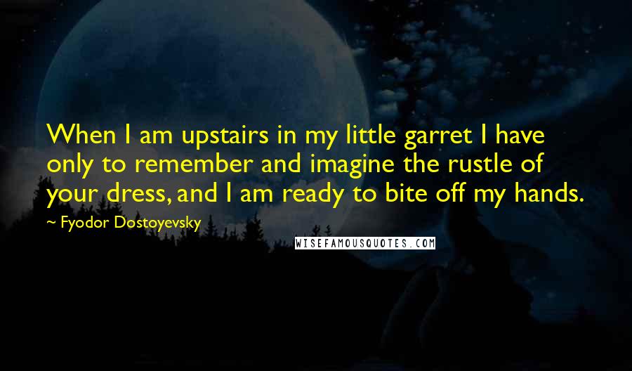 Fyodor Dostoyevsky Quotes: When I am upstairs in my little garret I have only to remember and imagine the rustle of your dress, and I am ready to bite off my hands.