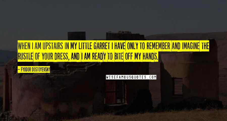 Fyodor Dostoyevsky Quotes: When I am upstairs in my little garret I have only to remember and imagine the rustle of your dress, and I am ready to bite off my hands.