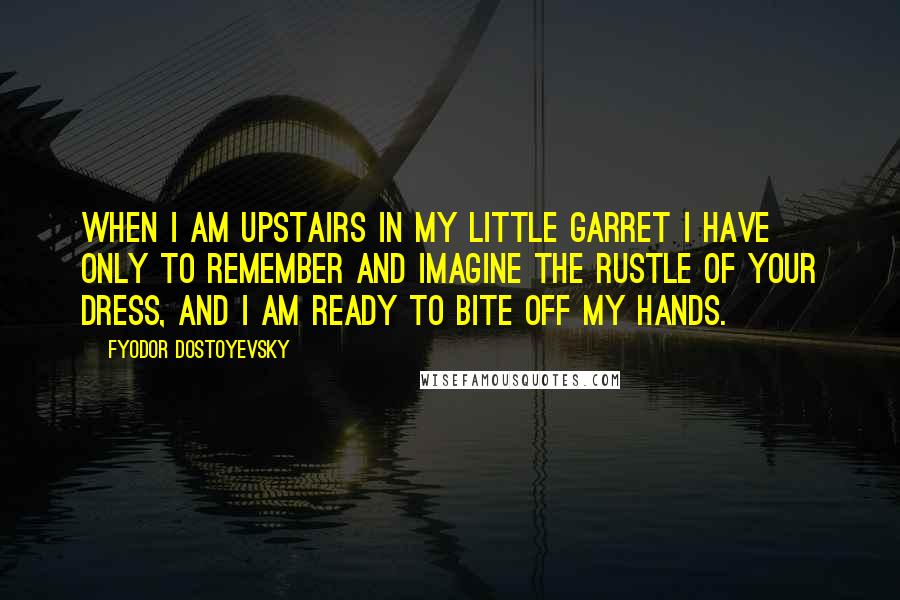 Fyodor Dostoyevsky Quotes: When I am upstairs in my little garret I have only to remember and imagine the rustle of your dress, and I am ready to bite off my hands.