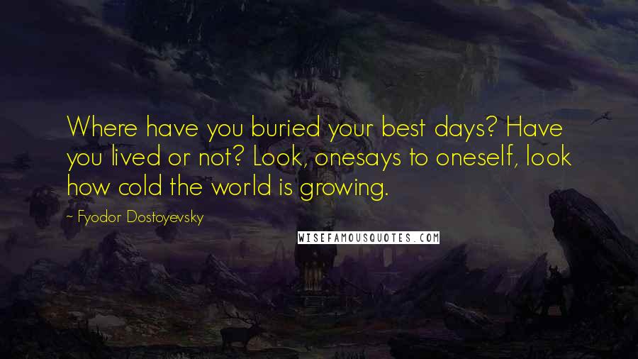 Fyodor Dostoyevsky Quotes: Where have you buried your best days? Have you lived or not? Look, onesays to oneself, look how cold the world is growing.