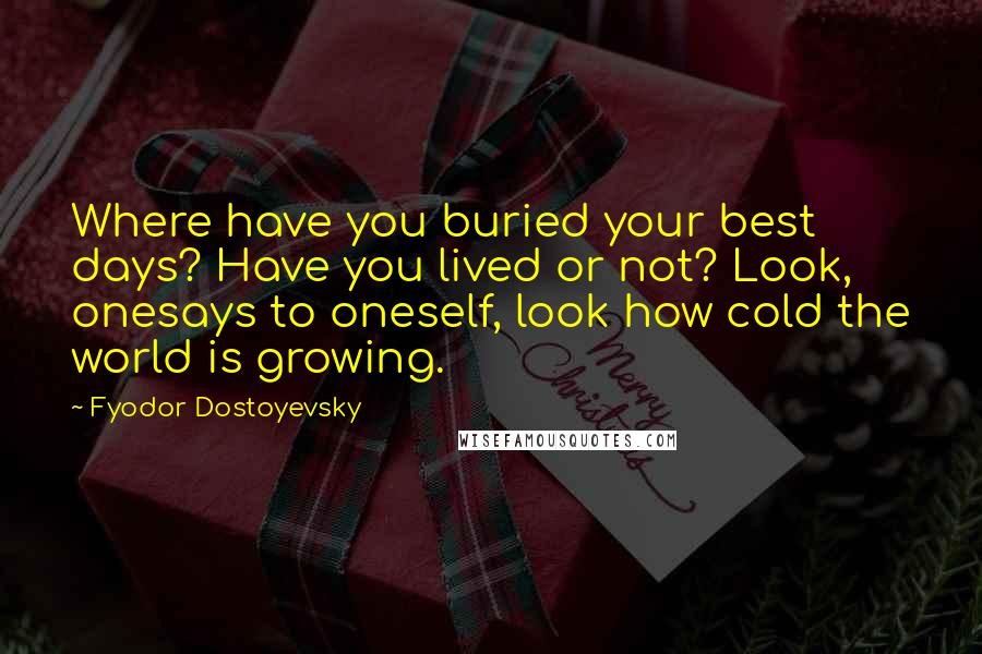 Fyodor Dostoyevsky Quotes: Where have you buried your best days? Have you lived or not? Look, onesays to oneself, look how cold the world is growing.
