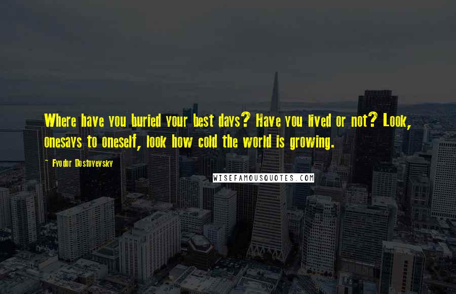 Fyodor Dostoyevsky Quotes: Where have you buried your best days? Have you lived or not? Look, onesays to oneself, look how cold the world is growing.