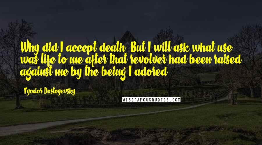 Fyodor Dostoyevsky Quotes: Why did I accept death? But I will ask,what use was life to me after that revolver had been raised against me by the being I adored?