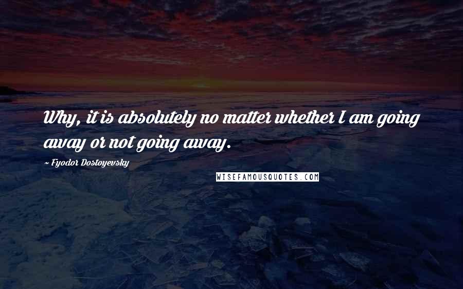 Fyodor Dostoyevsky Quotes: Why, it is absolutely no matter whether I am going away or not going away.