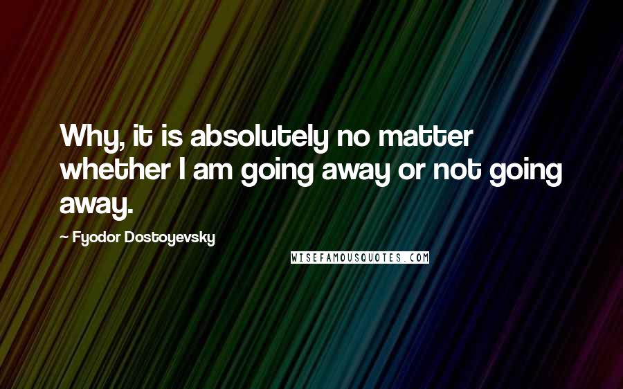 Fyodor Dostoyevsky Quotes: Why, it is absolutely no matter whether I am going away or not going away.