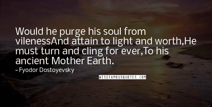 Fyodor Dostoyevsky Quotes: Would he purge his soul from vilenessAnd attain to light and worth,He must turn and cling for ever,To his ancient Mother Earth.