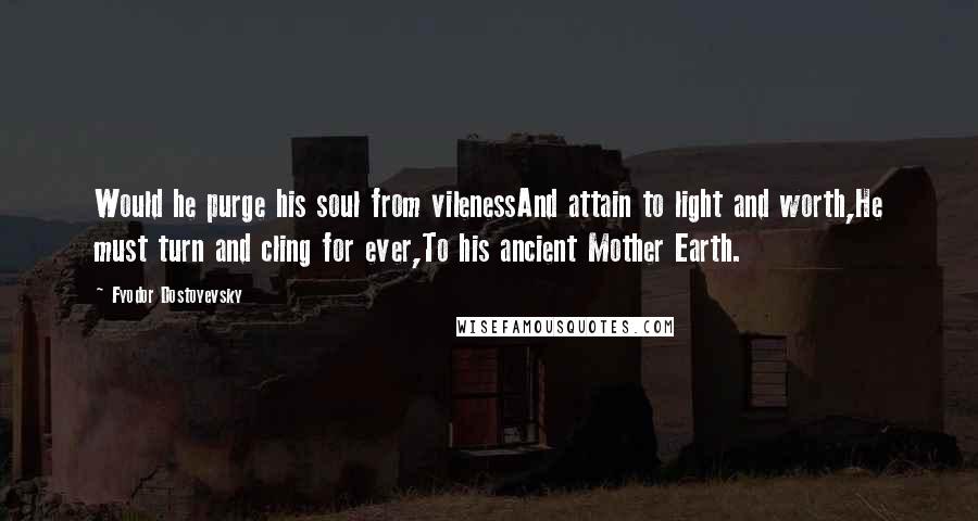 Fyodor Dostoyevsky Quotes: Would he purge his soul from vilenessAnd attain to light and worth,He must turn and cling for ever,To his ancient Mother Earth.