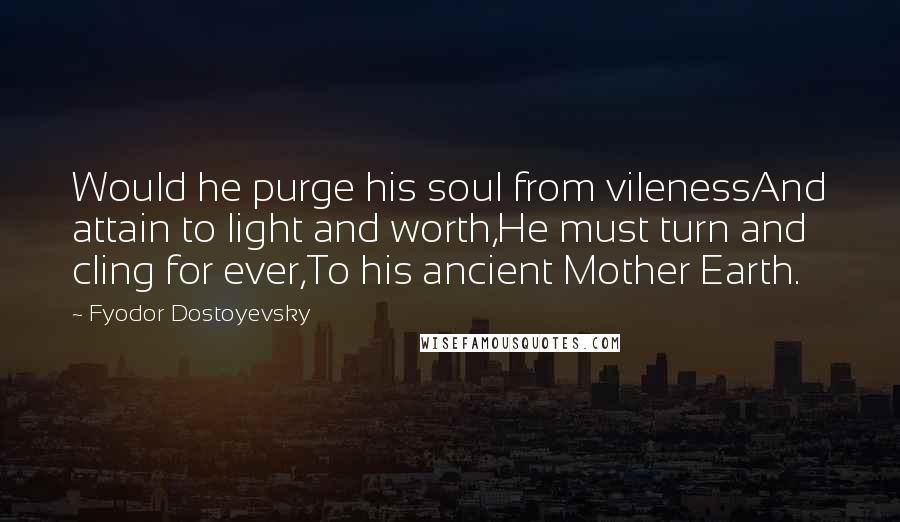 Fyodor Dostoyevsky Quotes: Would he purge his soul from vilenessAnd attain to light and worth,He must turn and cling for ever,To his ancient Mother Earth.