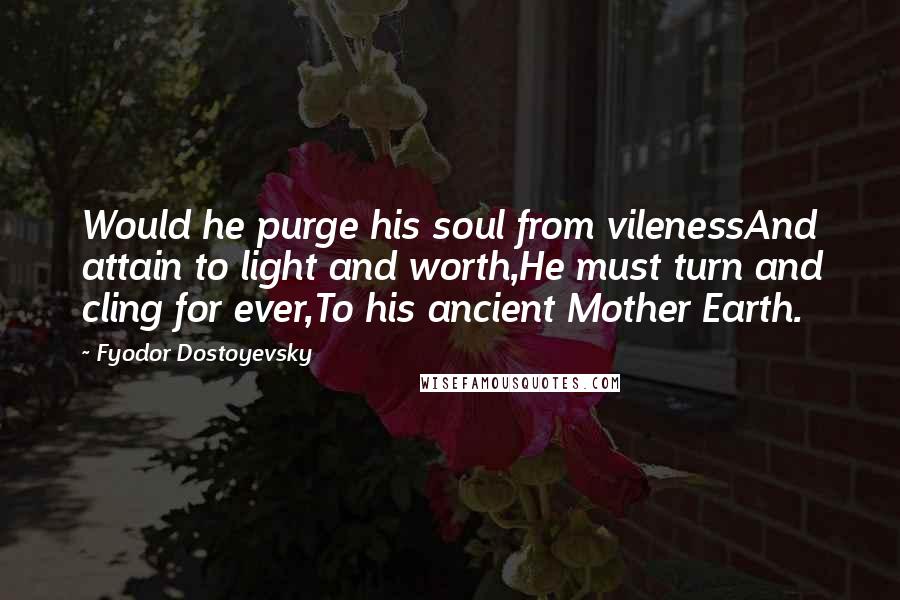 Fyodor Dostoyevsky Quotes: Would he purge his soul from vilenessAnd attain to light and worth,He must turn and cling for ever,To his ancient Mother Earth.