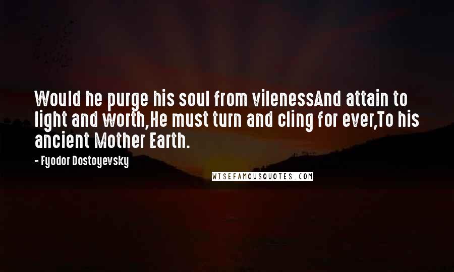 Fyodor Dostoyevsky Quotes: Would he purge his soul from vilenessAnd attain to light and worth,He must turn and cling for ever,To his ancient Mother Earth.